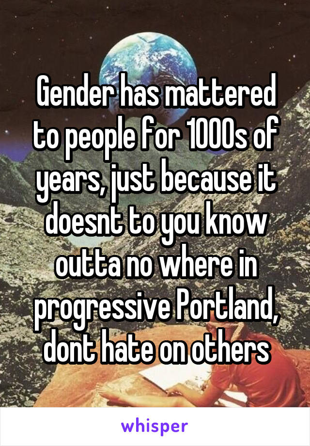 Gender has mattered to people for 1000s of years, just because it doesnt to you know outta no where in progressive Portland, dont hate on others