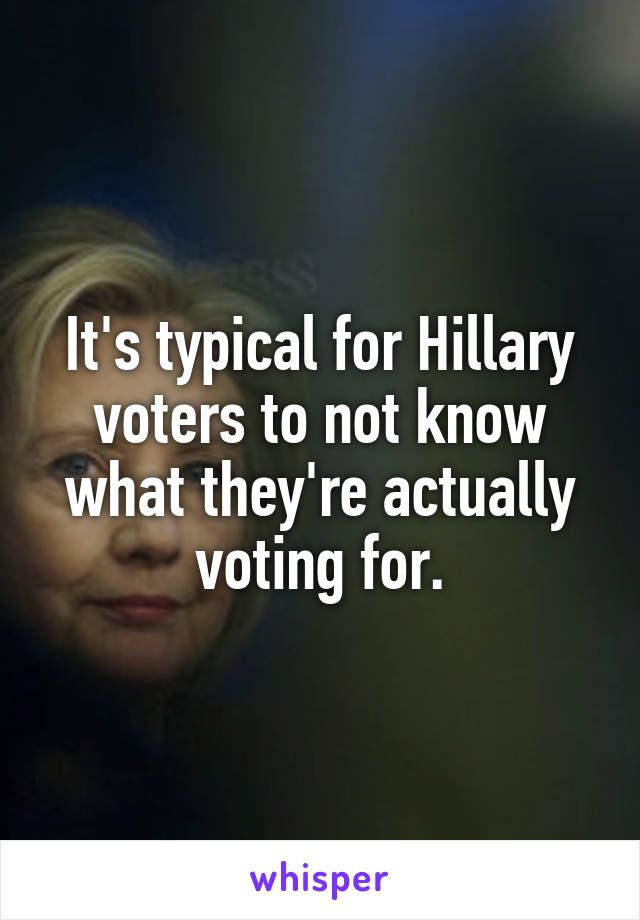 It's typical for Hillary voters to not know what they're actually voting for.