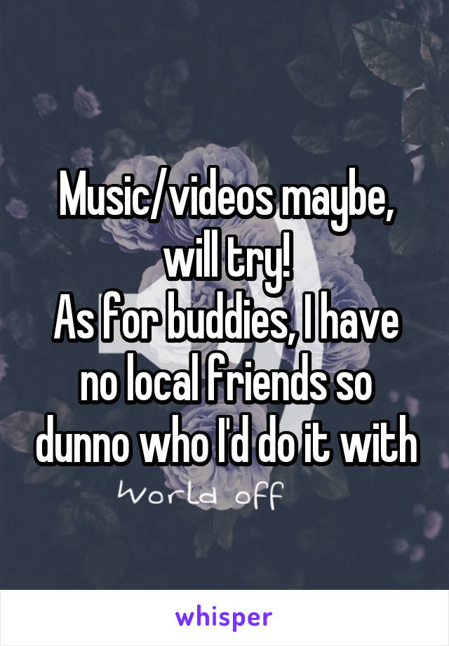 Music/videos maybe, will try!
As for buddies, I have no local friends so dunno who I'd do it with