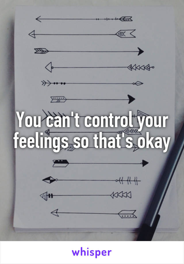 You can't control your feelings so that's okay