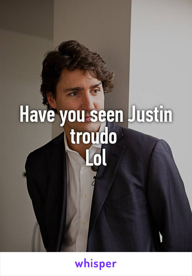 Have you seen Justin troudo 
Lol