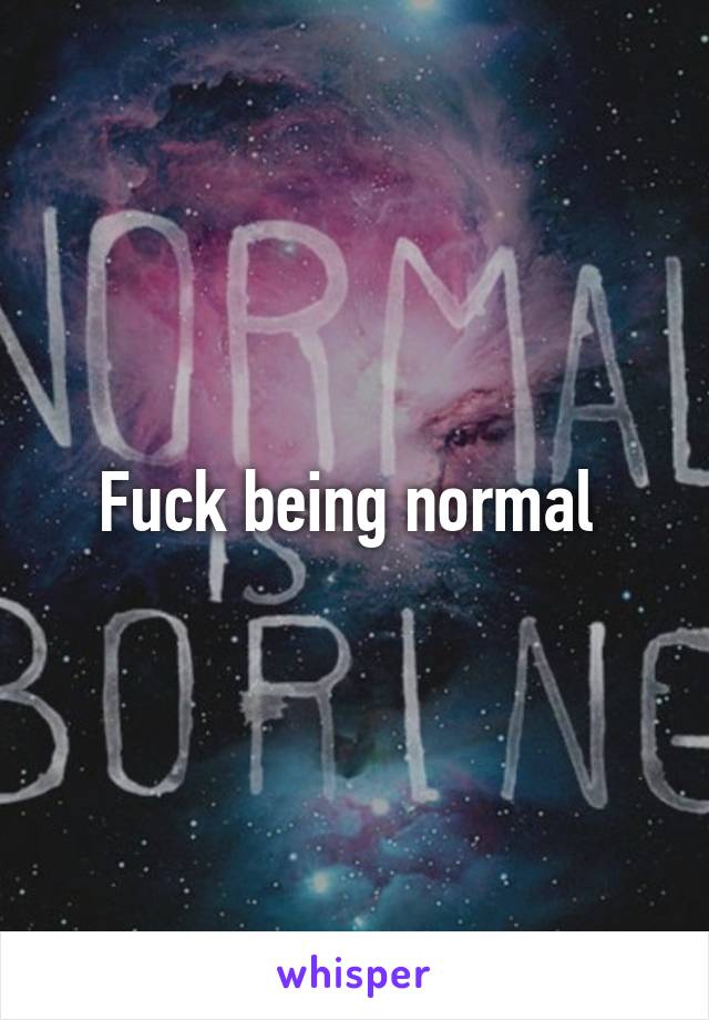 Fuck being normal 