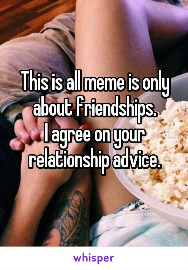 This is all meme is only about friendships.
I agree on your relationship advice.
