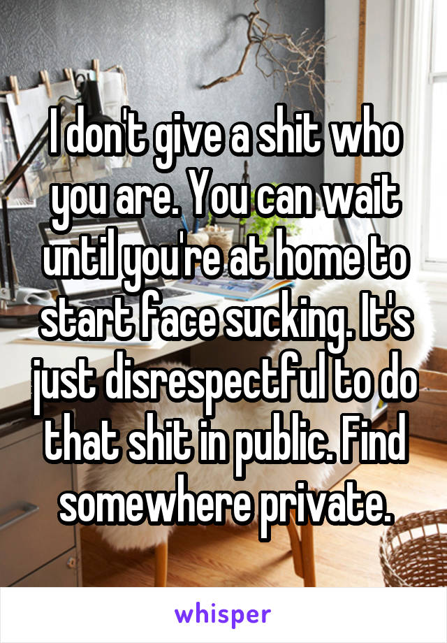 I don't give a shit who you are. You can wait until you're at home to start face sucking. It's just disrespectful to do that shit in public. Find somewhere private.