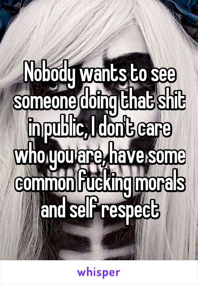 Nobody wants to see someone doing that shit in public, I don't care who you are, have some common fucking morals and self respect