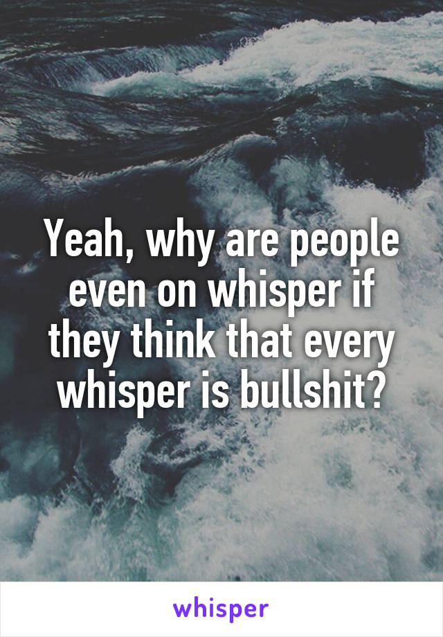 Yeah, why are people even on whisper if they think that every whisper is bullshit?