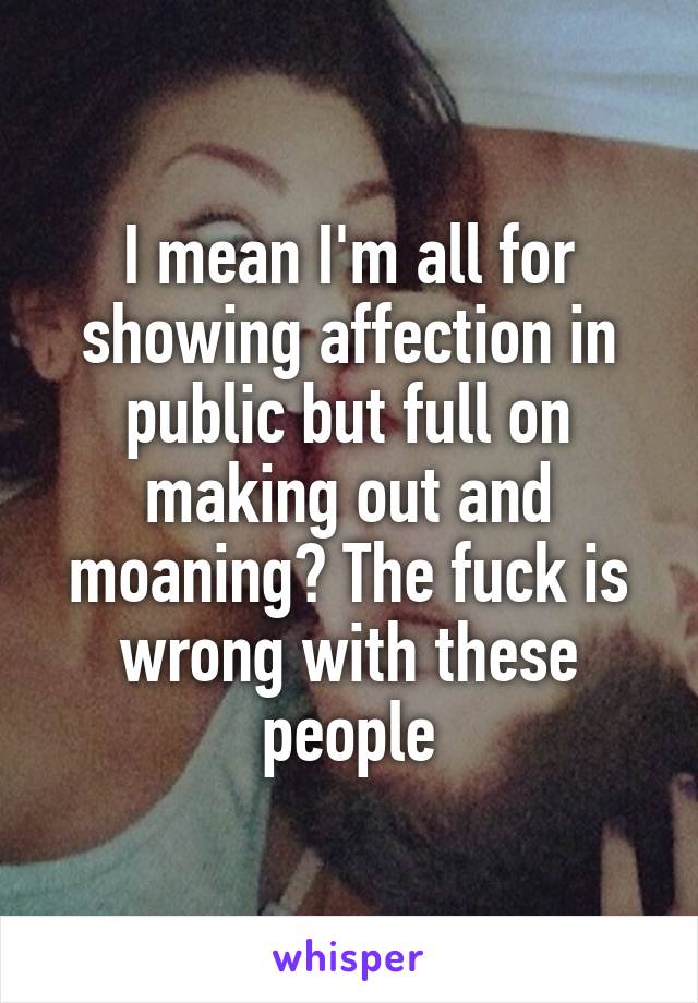 I mean I'm all for showing affection in public but full on making out and moaning? The fuck is wrong with these people