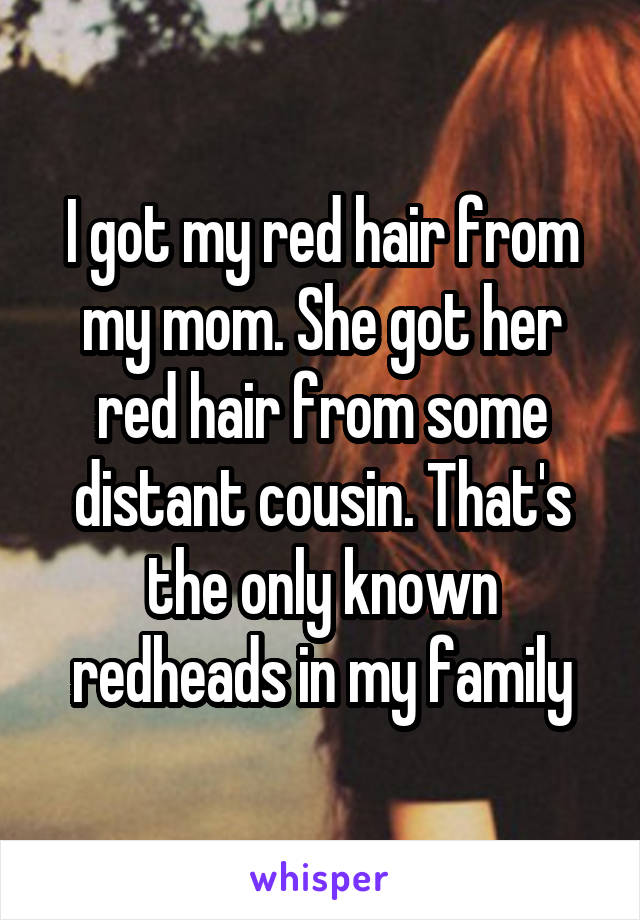 I got my red hair from my mom. She got her red hair from some distant cousin. That's the only known redheads in my family