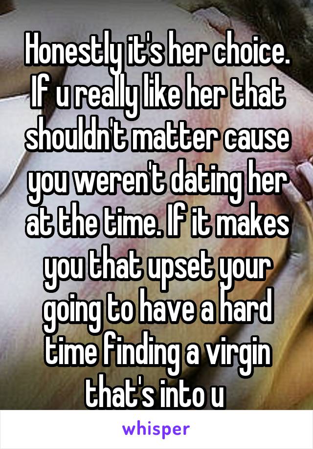 Honestly it's her choice. If u really like her that shouldn't matter cause you weren't dating her at the time. If it makes you that upset your going to have a hard time finding a virgin that's into u 