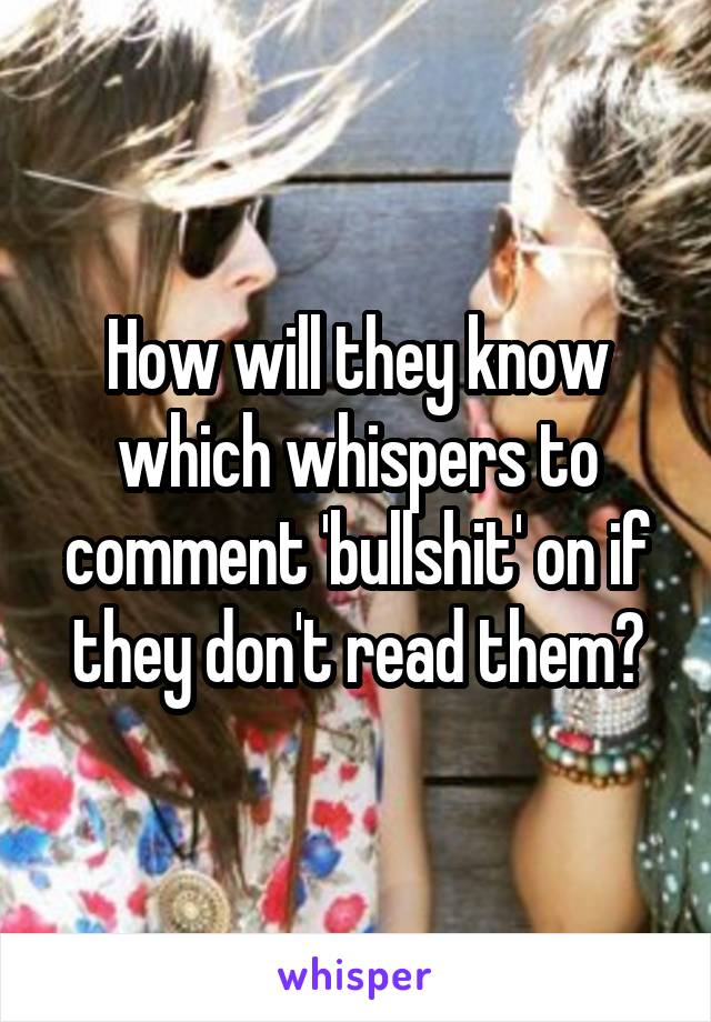 How will they know which whispers to comment 'bullshit' on if they don't read them?