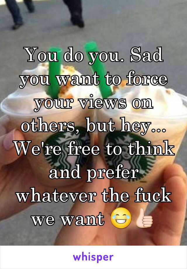 You do you. Sad you want to force your views on others, but hey... We're free to think and prefer whatever the fuck we want 😂👍