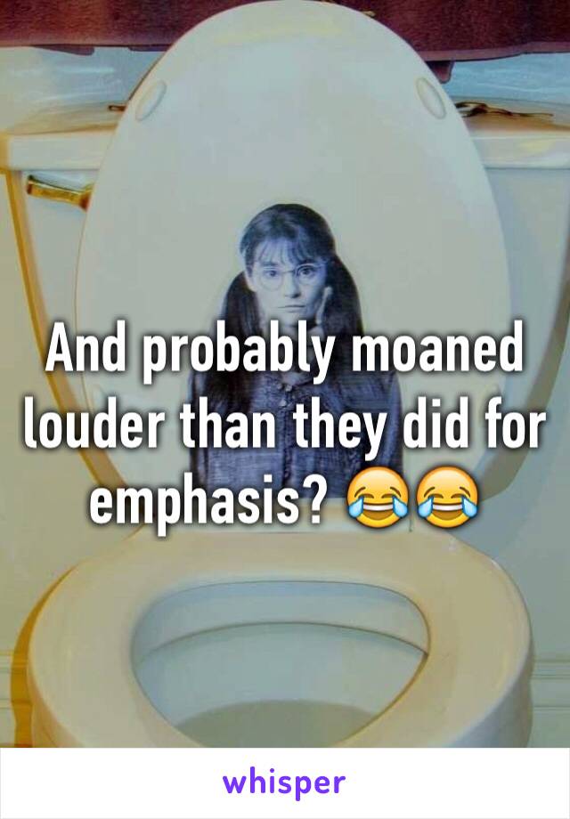 And probably moaned louder than they did for emphasis? 😂😂