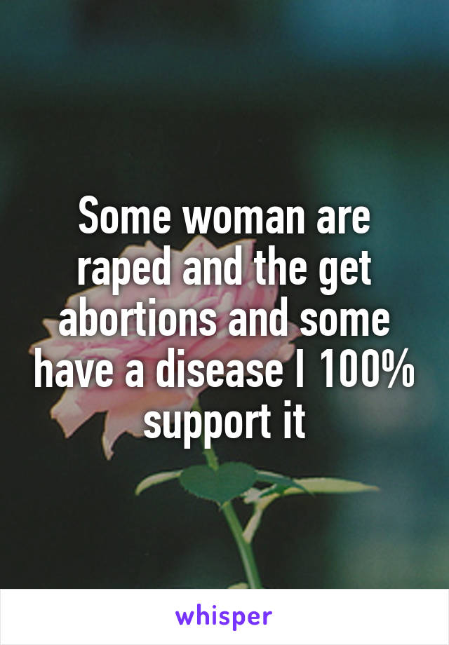 Some woman are raped and the get abortions and some have a disease I 100% support it