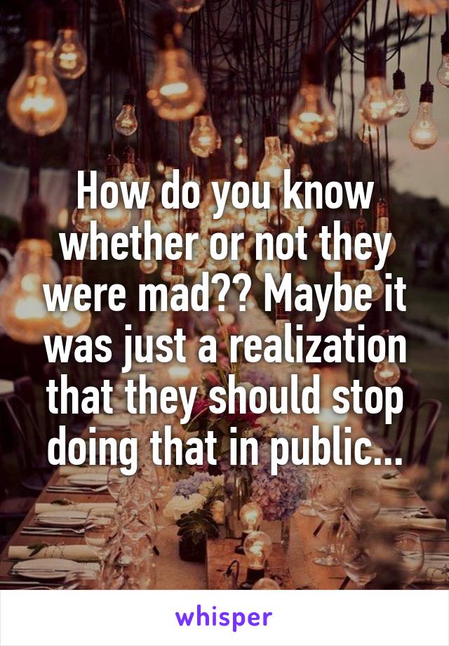 How do you know whether or not they were mad?? Maybe it was just a realization that they should stop doing that in public...