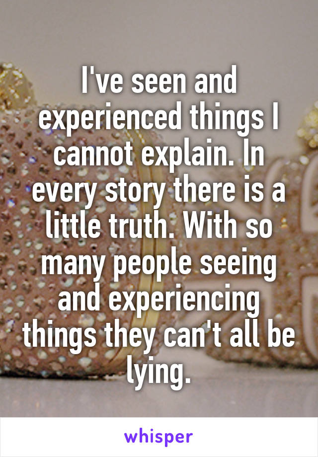 I've seen and experienced things I cannot explain. In every story there is a little truth. With so many people seeing and experiencing things they can't all be lying.