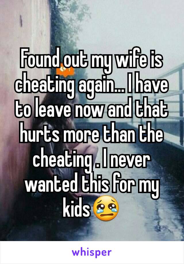 Found out my wife is cheating again... I have to leave now and that hurts more than the cheating . I never wanted this for my kids😢