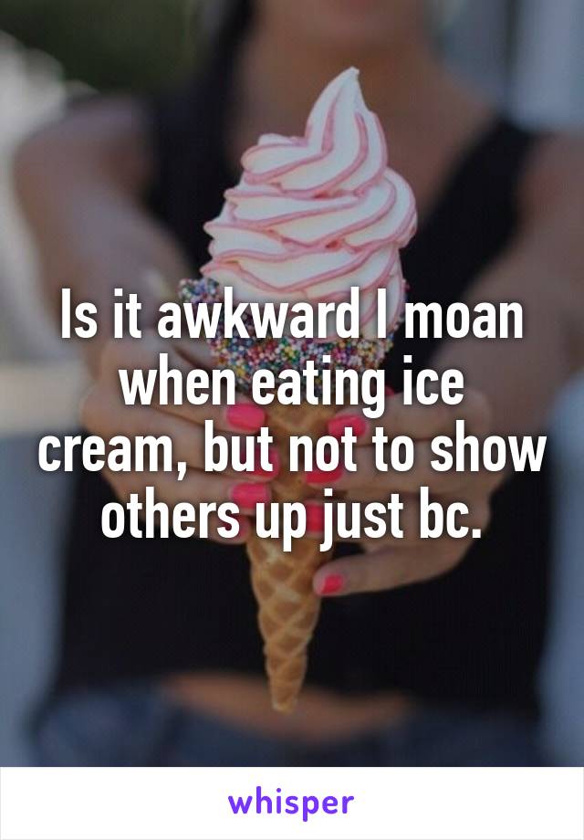 Is it awkward I moan when eating ice cream, but not to show others up just bc.