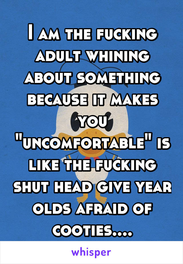 I am the fucking adult whining about something because it makes you "uncomfortable" is like the fucking shut head give year olds afraid of cooties....