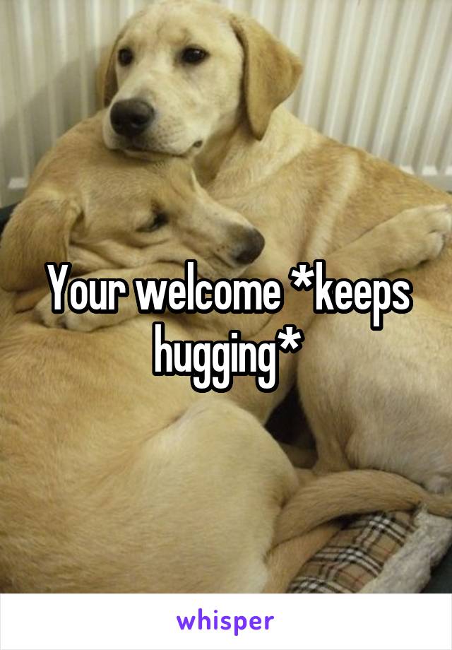 Your welcome *keeps hugging*