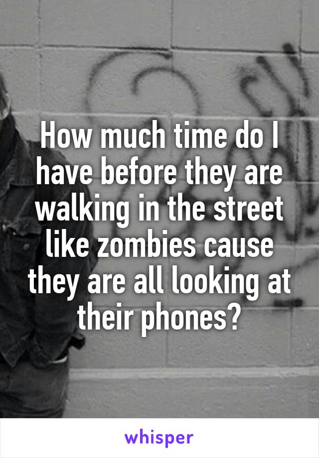 How much time do I have before they are walking in the street like zombies cause they are all looking at their phones?