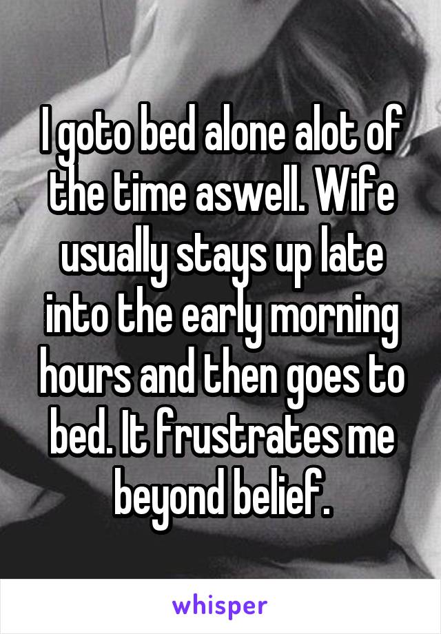 I goto bed alone alot of the time aswell. Wife usually stays up late into the early morning hours and then goes to bed. It frustrates me beyond belief.