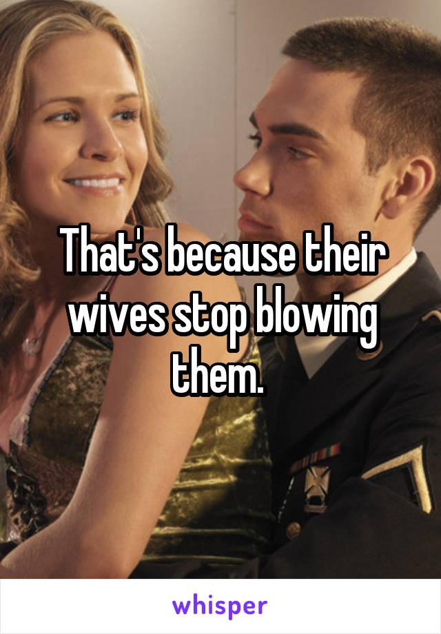 That's because their wives stop blowing them. 