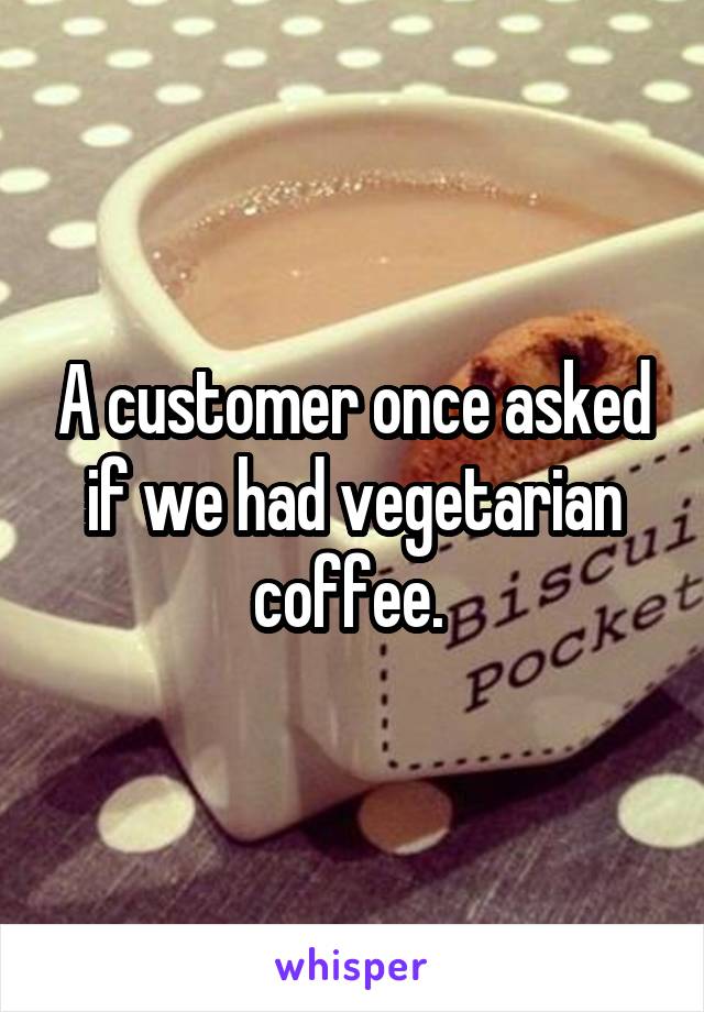 A customer once asked if we had vegetarian coffee. 