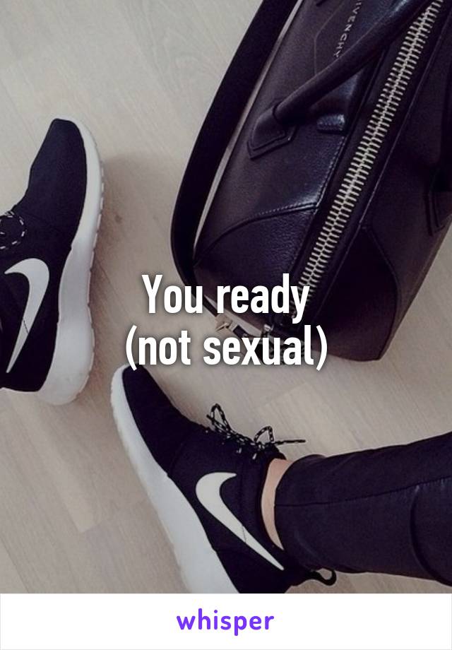 You ready
(not sexual)