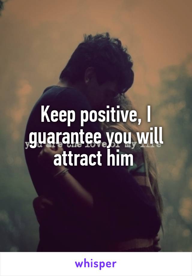 Keep positive, I guarantee you will attract him 