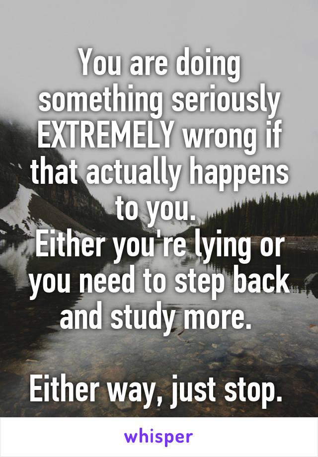 You are doing something seriously EXTREMELY wrong if that actually happens to you. 
Either you're lying or you need to step back and study more. 

Either way, just stop. 