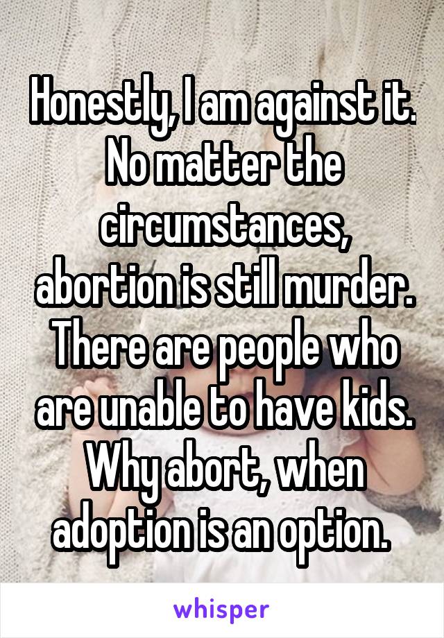 Honestly, I am against it. No matter the circumstances, abortion is still murder. There are people who are unable to have kids. Why abort, when adoption is an option. 