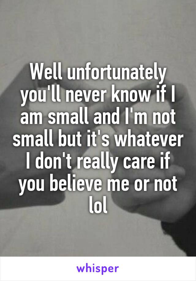 Well unfortunately you'll never know if I am small and I'm not small but it's whatever I don't really care if you believe me or not lol