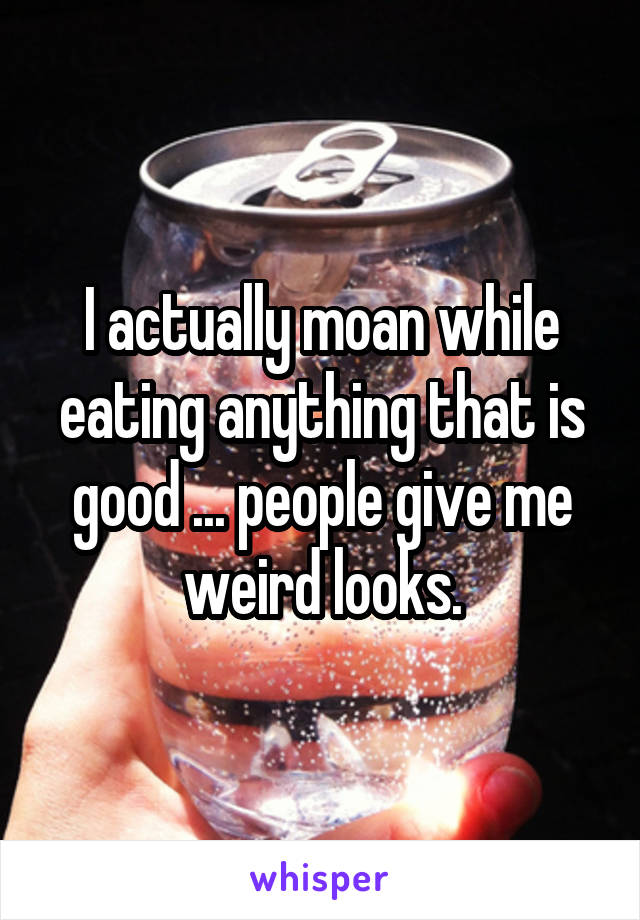 I actually moan while eating anything that is good ... people give me weird looks.