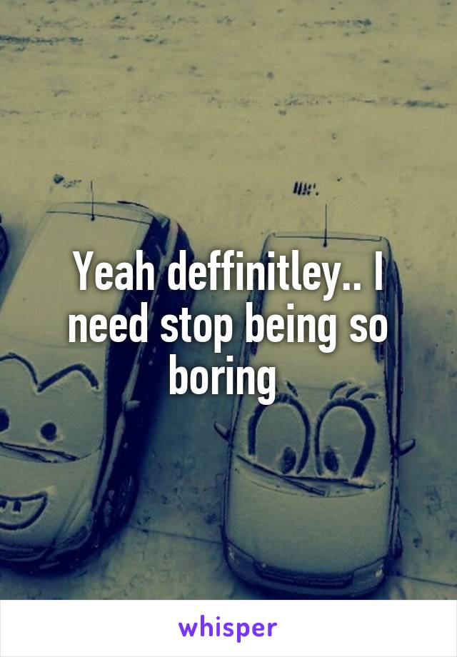 Yeah deffinitley.. I need stop being so boring 