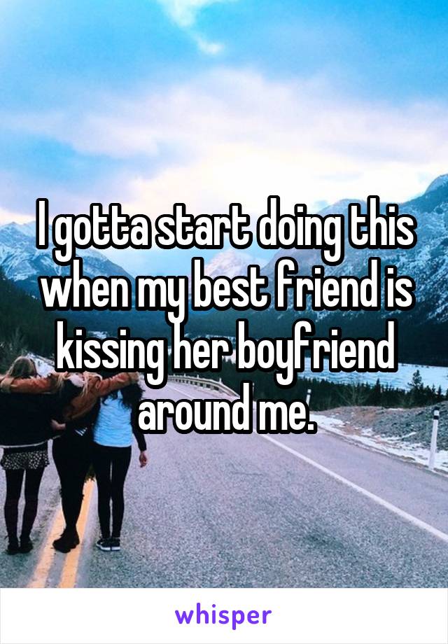 I gotta start doing this when my best friend is kissing her boyfriend around me.