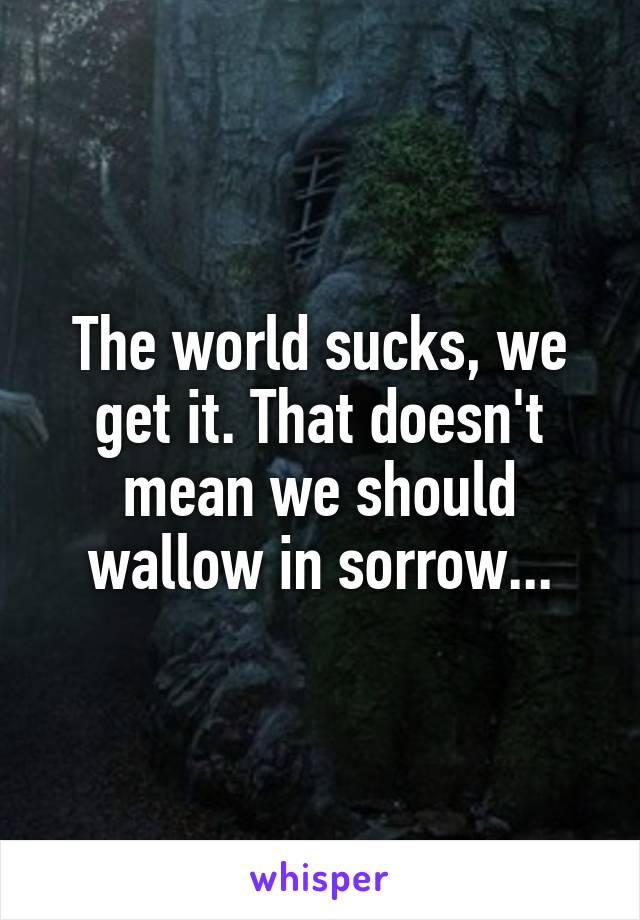 The world sucks, we get it. That doesn't mean we should wallow in sorrow...
