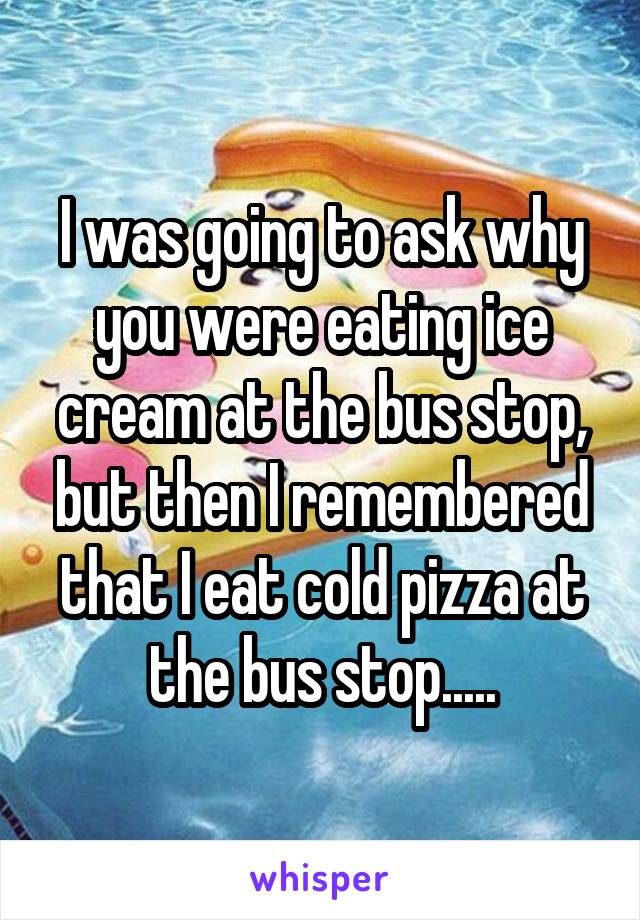 I was going to ask why you were eating ice cream at the bus stop, but then I remembered that I eat cold pizza at the bus stop.....