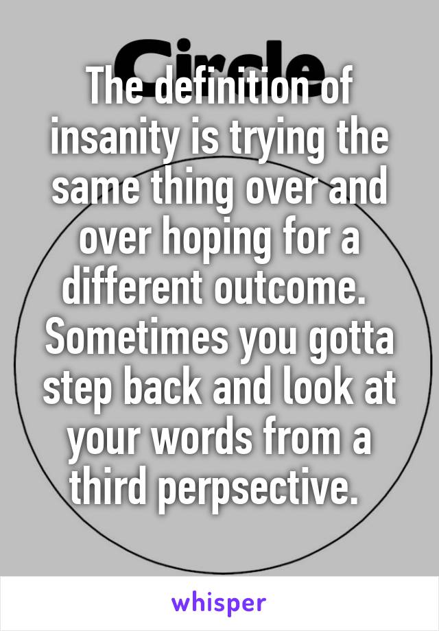 The definition of insanity is trying the same thing over and over hoping for a different outcome. 
Sometimes you gotta step back and look at your words from a third perpsective. 
