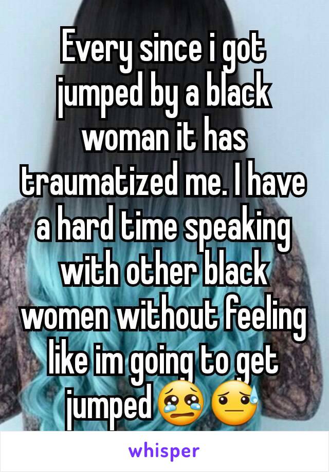 Every since i got jumped by a black woman it has traumatized me. I have a hard time speaking with other black women without feeling like im going to get jumped😢😓
