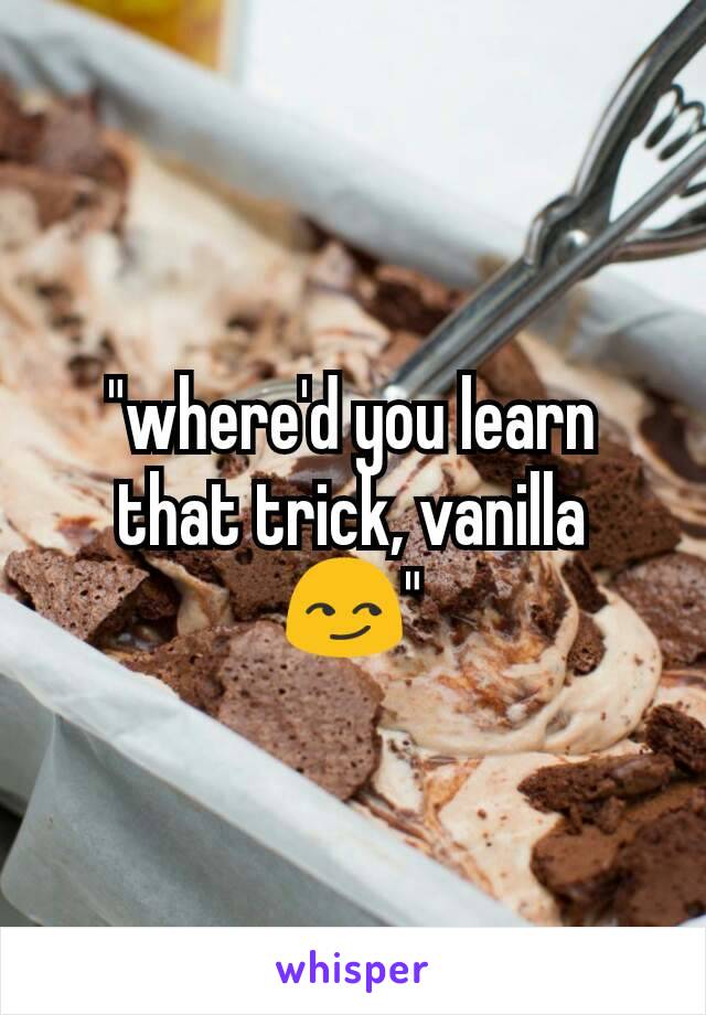 "where'd you learn that trick, vanilla 😏"