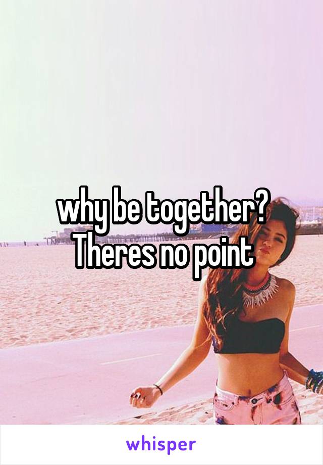 why be together? Theres no point