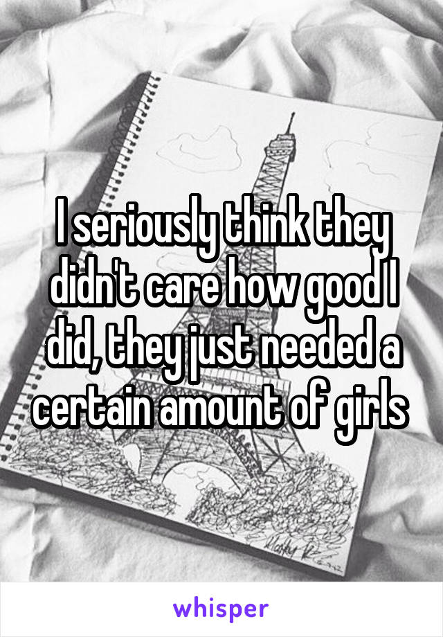 I seriously think they didn't care how good I did, they just needed a certain amount of girls 