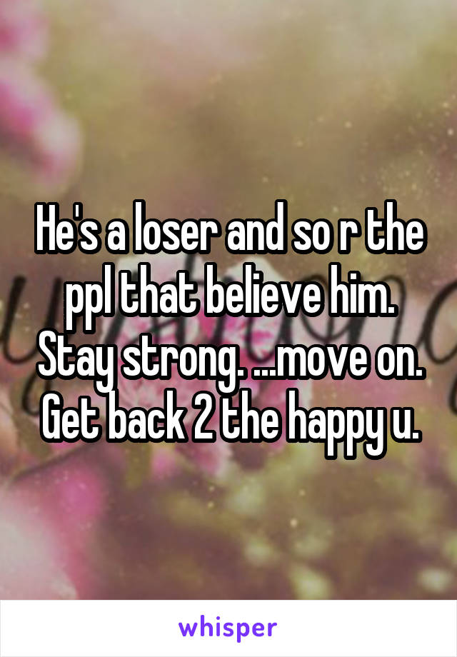 He's a loser and so r the ppl that believe him. Stay strong. ...move on. Get back 2 the happy u.
