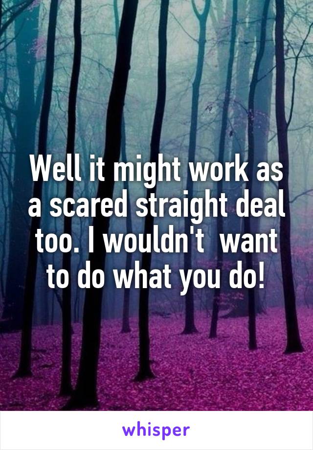Well it might work as a scared straight deal too. I wouldn't  want to do what you do!