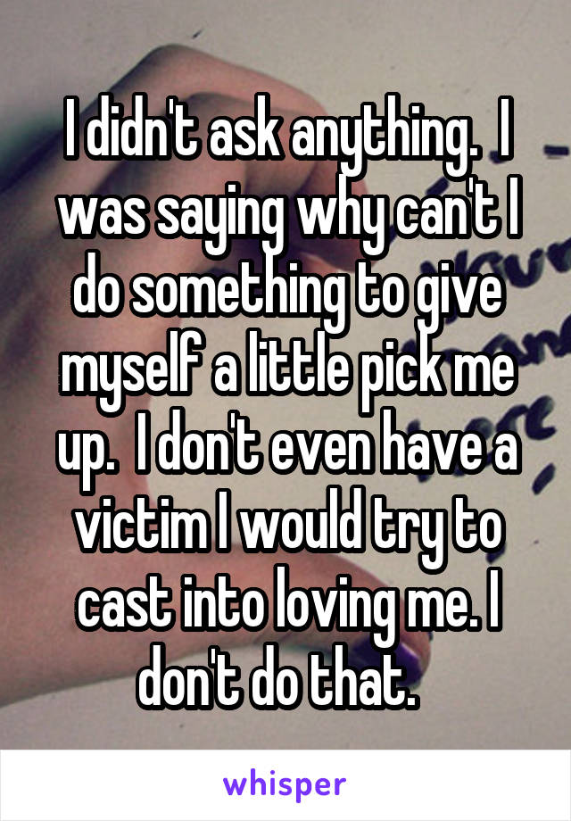 I didn't ask anything.  I was saying why can't I do something to give myself a little pick me up.  I don't even have a victim I would try to cast into loving me. I don't do that.  