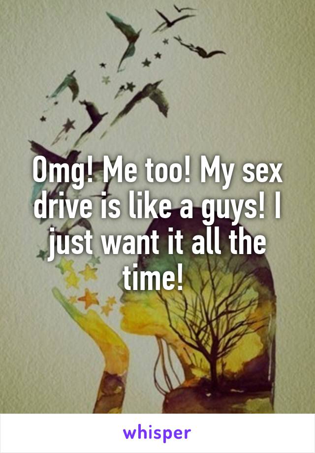 Omg! Me too! My sex drive is like a guys! I just want it all the time! 
