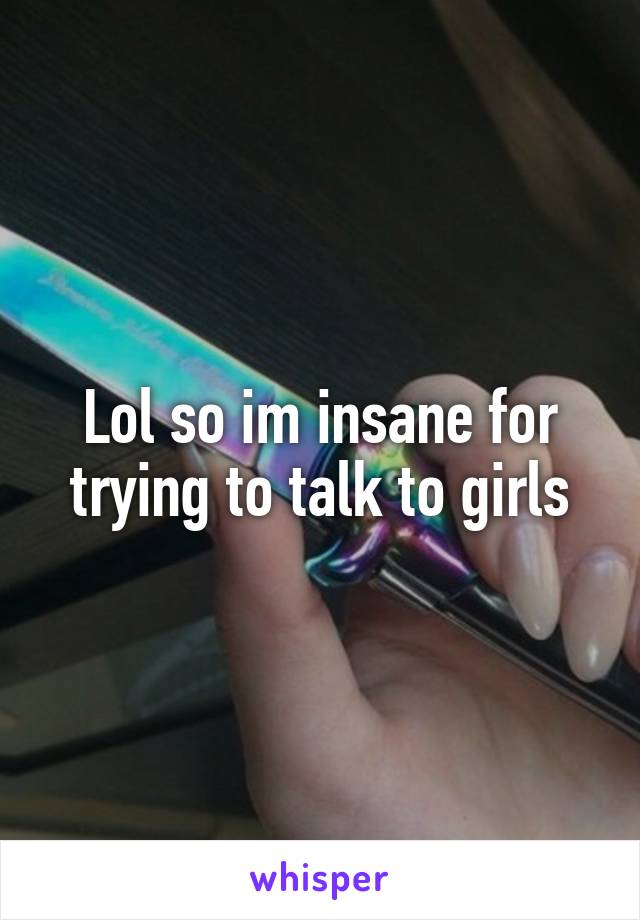 Lol so im insane for trying to talk to girls