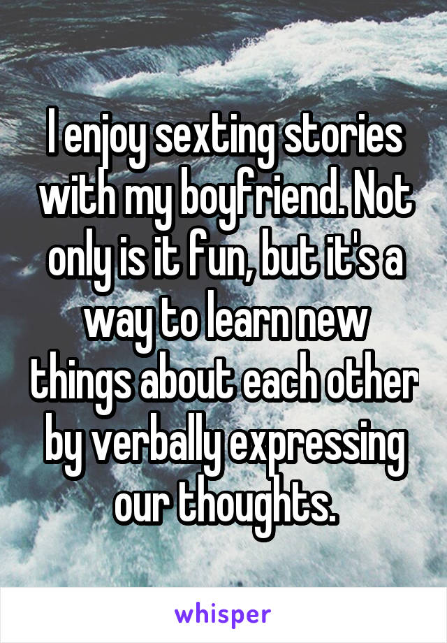 I enjoy sexting stories with my boyfriend. Not only is it fun, but it's a way to learn new things about each other by verbally expressing our thoughts.