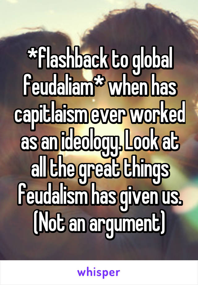 *flashback to global feudaliam* when has capitlaism ever worked as an ideology. Look at all the great things feudalism has given us. (Not an argument)