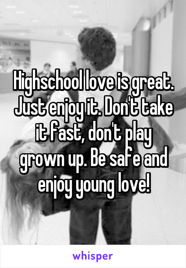 Highschool love is great. Just enjoy it. Don't take it fast, don't play grown up. Be safe and enjoy young love!